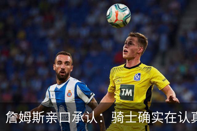 詹姆斯亲口承认：骑士确实在认真考虑范围内